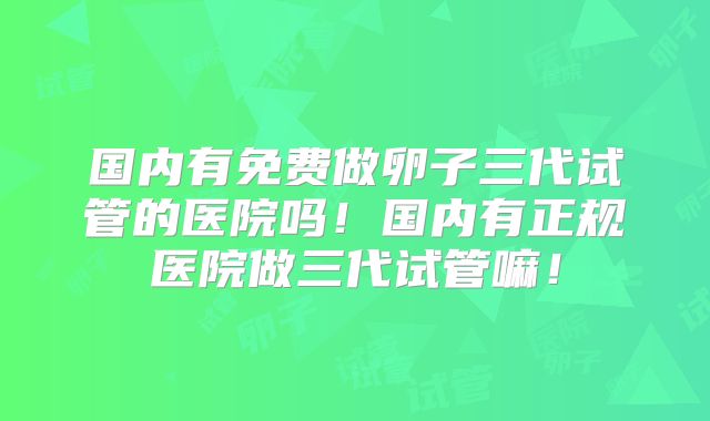 国内有免费做卵子三代试管的医院吗！国内有正规医院做三代试管嘛！