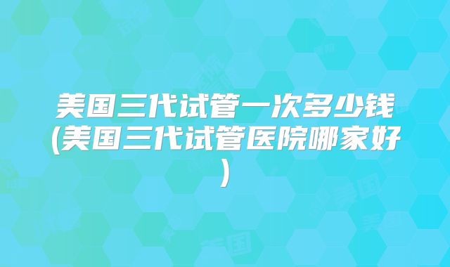 美国三代试管一次多少钱(美国三代试管医院哪家好)