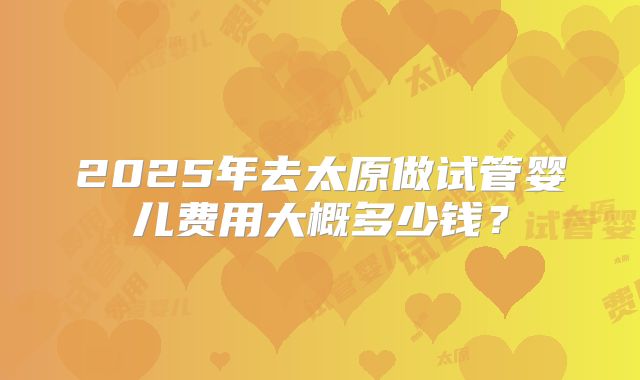 2025年去太原做试管婴儿费用大概多少钱？