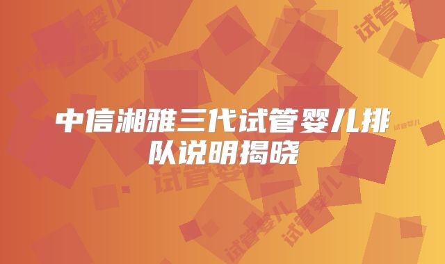 中信湘雅三代试管婴儿排队说明揭晓