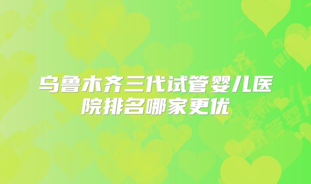 乌鲁木齐三代试管婴儿医院排名哪家更优