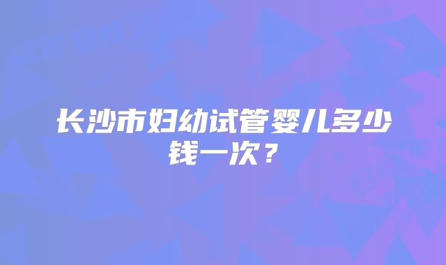 长沙市妇幼试管婴儿多少钱一次？