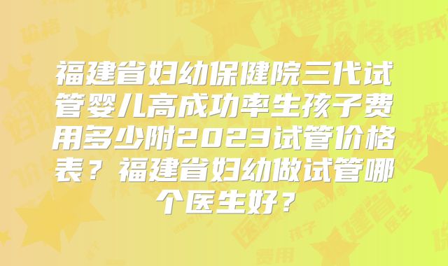 福建省妇幼保健院三代试管婴儿高成功率生孩子费用多少附2023试管价格表？福建省妇幼做试管哪个医生好？