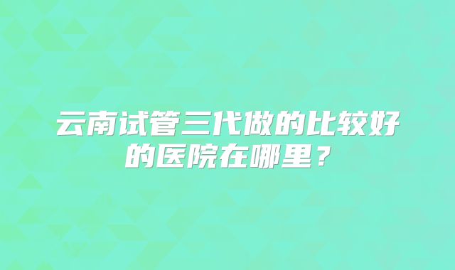 云南试管三代做的比较好的医院在哪里？