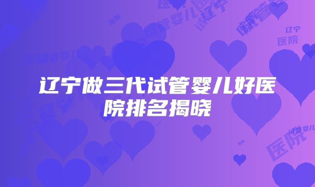 辽宁做三代试管婴儿好医院排名揭晓
