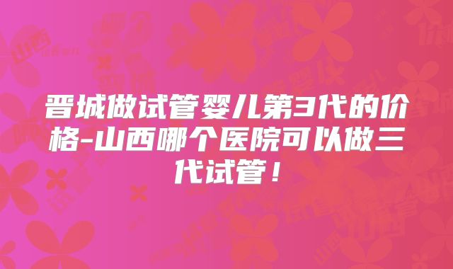 晋城做试管婴儿第3代的价格-山西哪个医院可以做三代试管！