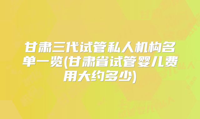 甘肃三代试管私人机构名单一览(甘肃省试管婴儿费用大约多少)