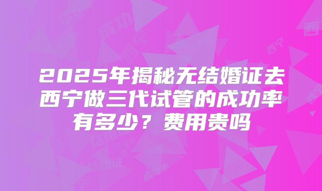 2025年揭秘无结婚证去西宁做三代试管的成功率有多少？费用贵吗