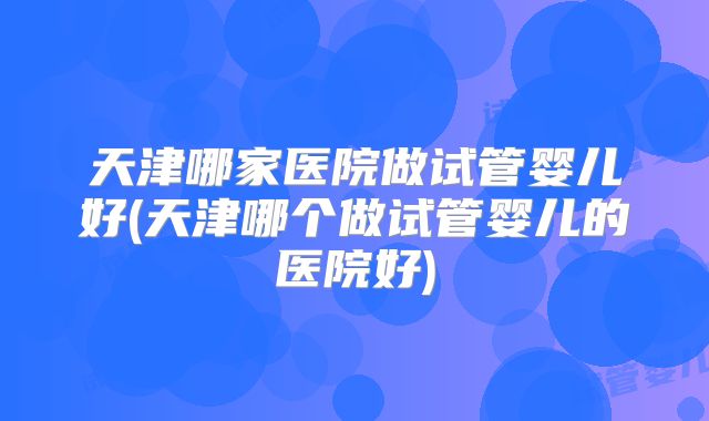 天津哪家医院做试管婴儿好(天津哪个做试管婴儿的医院好)