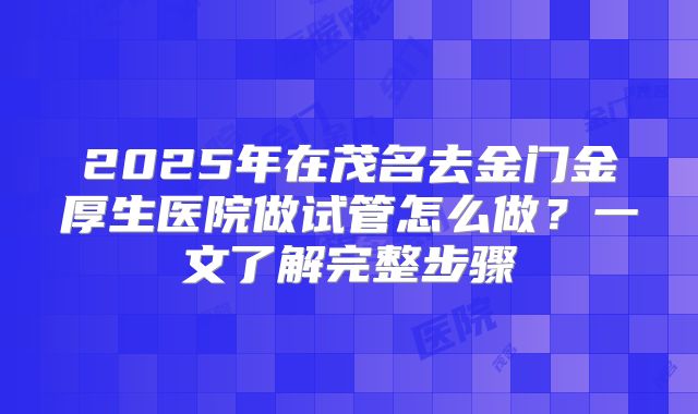 2025年在茂名去金门金厚生医院做试管怎么做？一文了解完整步骤