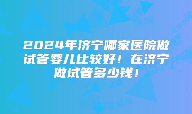 2024年济宁哪家医院做试管婴儿比较好！在济宁做试管多少钱！