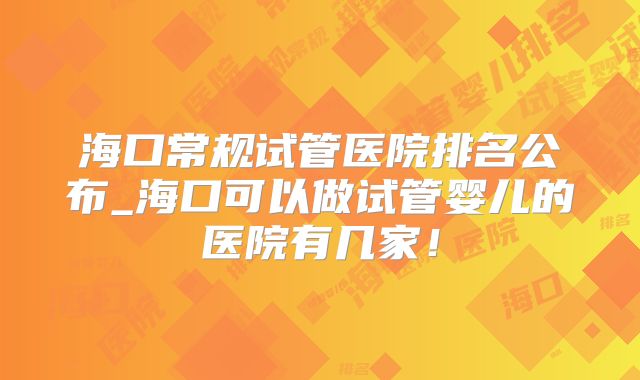海口常规试管医院排名公布_海口可以做试管婴儿的医院有几家!