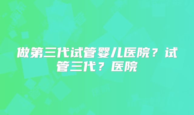 做第三代试管婴儿医院?试管三代?医院