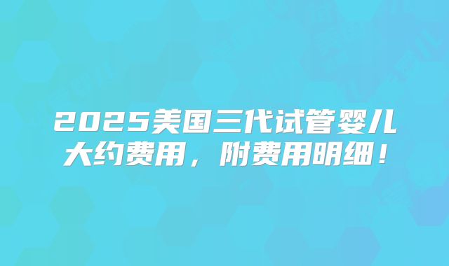 2025美国三代试管婴儿大约费用，附费用明细！