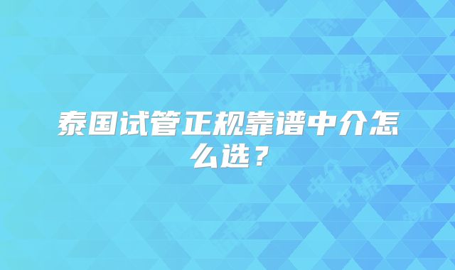 泰国试管正规靠谱中介怎么选?