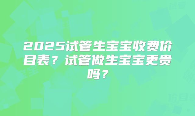 2025试管生宝宝收费价目表？试管做生宝宝更贵吗？