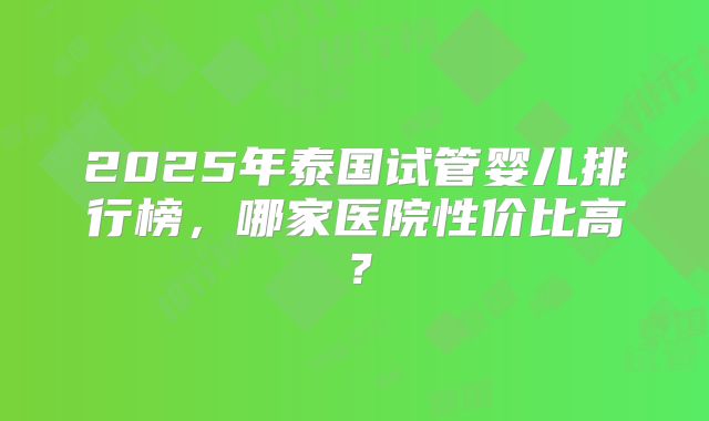 2025年泰国试管婴儿排行榜，哪家医院性价比高？