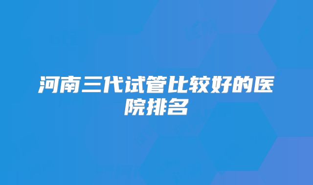 河南三代试管比较好的医院排名