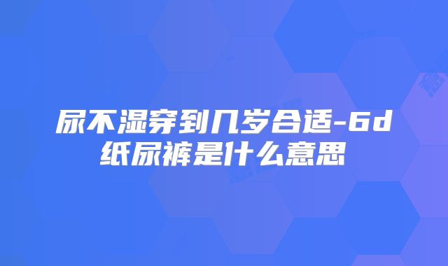 尿不湿穿到几岁合适-6d纸尿裤是什么意思
