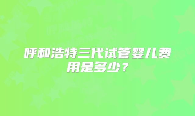 呼和浩特三代试管婴儿费用是多少？