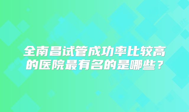 全南昌试管成功率比较高的医院最有名的是哪些?