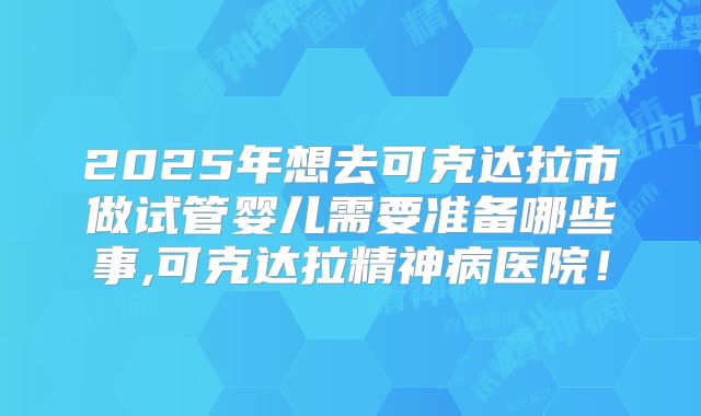 2025年想去可克达拉市做试管婴儿需要准备哪些事,可克达拉精神病医院!