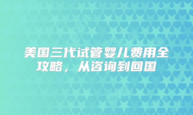 美国三代试管婴儿费用全攻略,从咨询到回国