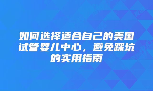 如何选择适合自己的美国试管婴儿中心，避免踩坑的实用指南