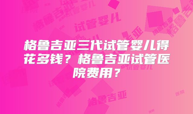 格鲁吉亚三代试管婴儿得花多钱？格鲁吉亚试管医院费用？
