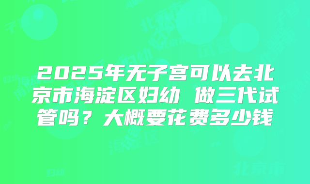 2025年无子宫可以去北京市海淀区妇幼 做三代试管吗?大概要花费多少钱