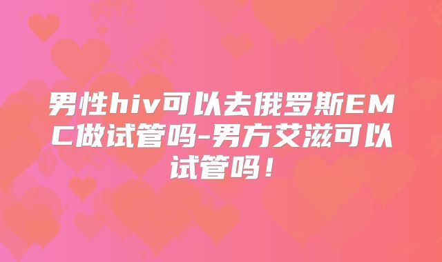 男性hiv可以去俄罗斯EMC做试管吗-男方艾滋可以试管吗！