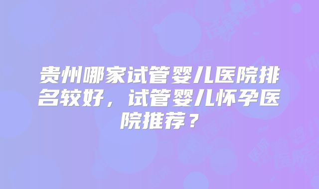贵州哪家试管婴儿医院排名较好，试管婴儿怀孕医院推荐？