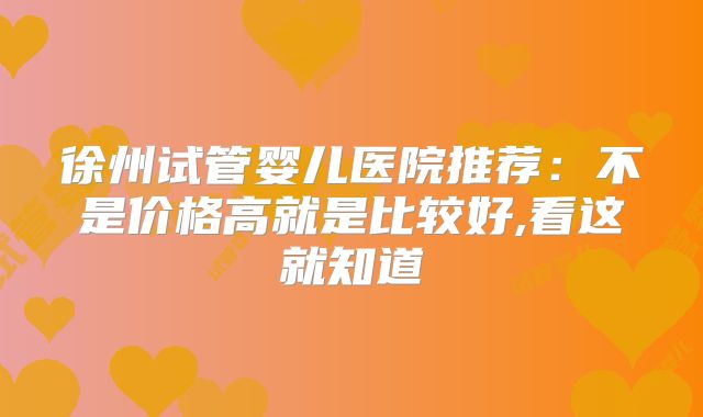 徐州试管婴儿医院推荐：不是价格高就是比较好,看这就知道