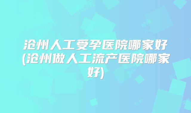 沧州人工受孕医院哪家好(沧州做人工流产医院哪家好)