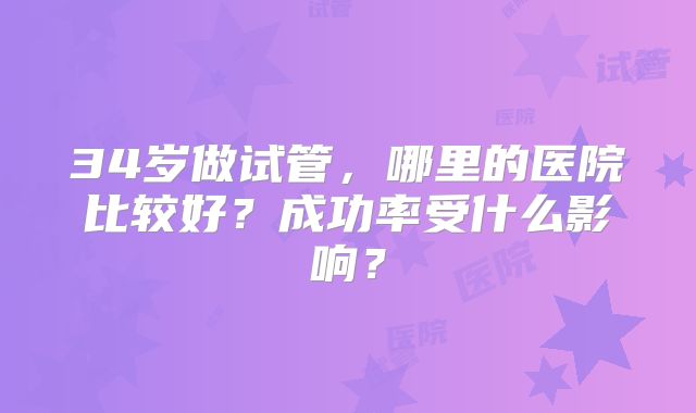 34岁做试管,哪里的医院比较好?成功率受什么影响?