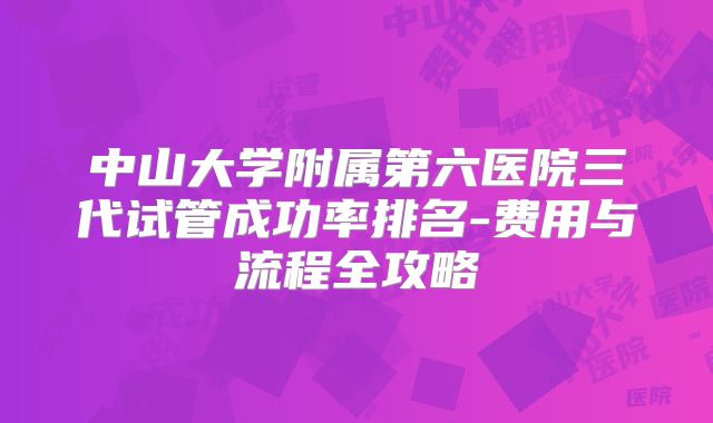 中山大学附属第六医院三代试管成功率排名-费用与流程全攻略