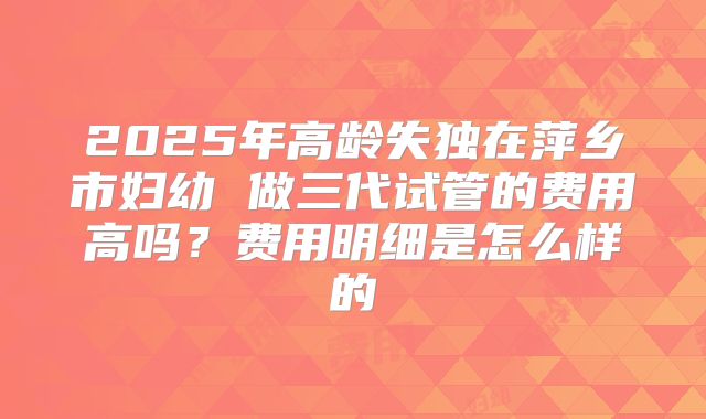 2025年高龄失独在萍乡市妇幼 做三代试管的费用高吗？费用明细是怎么样的