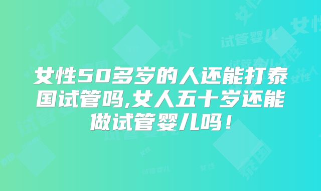 女性50多岁的人还能打泰国试管吗,女人五十岁还能做试管婴儿吗！