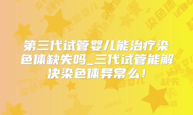 第三代试管婴儿能治疗染色体缺失吗_三代试管能解决染色体异常么！