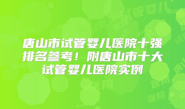 唐山市试管婴儿医院十强排名参考！附唐山市十大试管婴儿医院实例