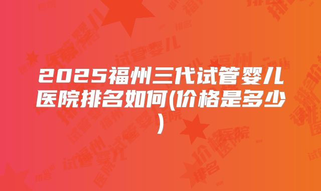 2025福州三代试管婴儿医院排名如何(价格是多少)