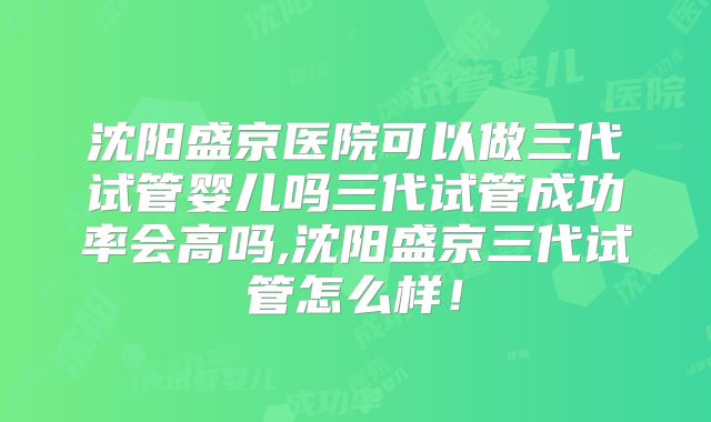 沈阳盛京医院可以做三代试管婴儿吗三代试管成功率会高吗,沈阳盛京三代试管怎么样！