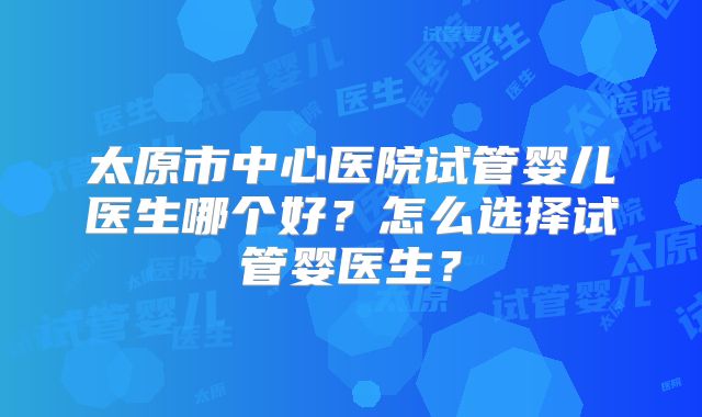 太原市中心医院试管婴儿医生哪个好？怎么选择试管婴医生？