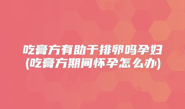 吃膏方有助于排卵吗孕妇(吃膏方期间怀孕怎么办)