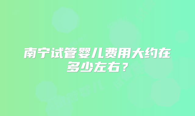 南宁试管婴儿费用大约在多少左右？