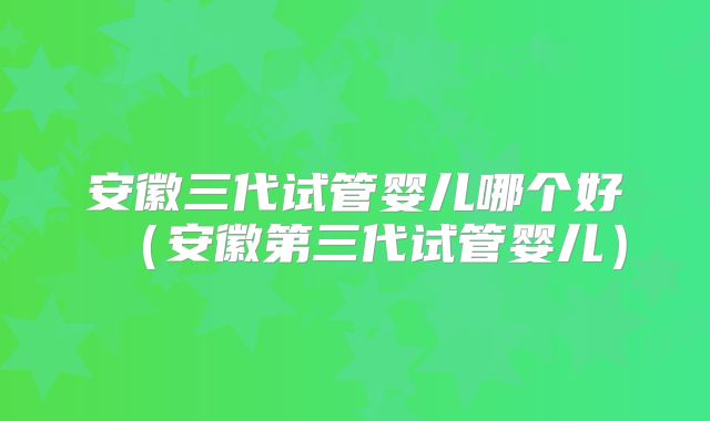 安徽三代试管婴儿哪个好(安徽第三代试管婴儿)
