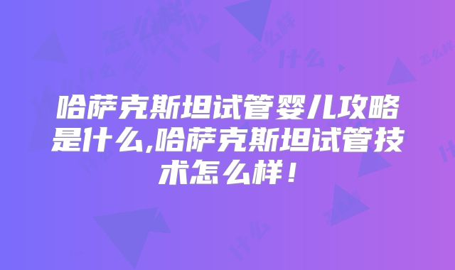 哈萨克斯坦试管婴儿攻略是什么,哈萨克斯坦试管技术怎么样!