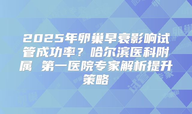 2025年卵巢早衰影响试管成功率?哈尔滨医科附属 第一医院专家解析提升策略