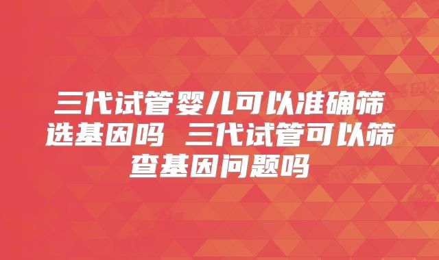 三代试管婴儿可以准确筛选基因吗 三代试管可以筛查基因问题吗