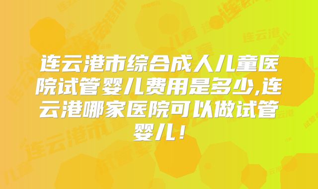 连云港市综合成人儿童医院试管婴儿费用是多少,连云港哪家医院可以做试管婴儿！